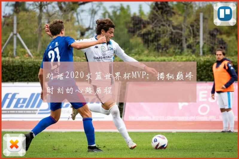 对话2020女篮世界杯MVP：揭秘巅峰时刻的心路历程
