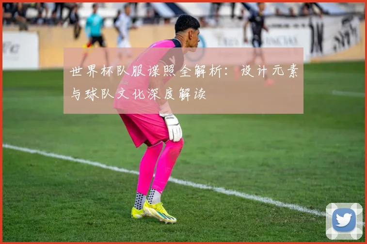 世界杯队服谍照全解析：设计元素与球队文化深度解读