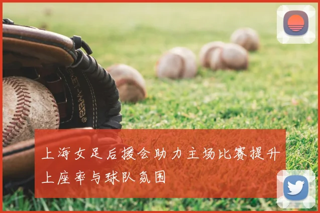 上海女足后援会助力主场比赛提升上座率与球队氛围