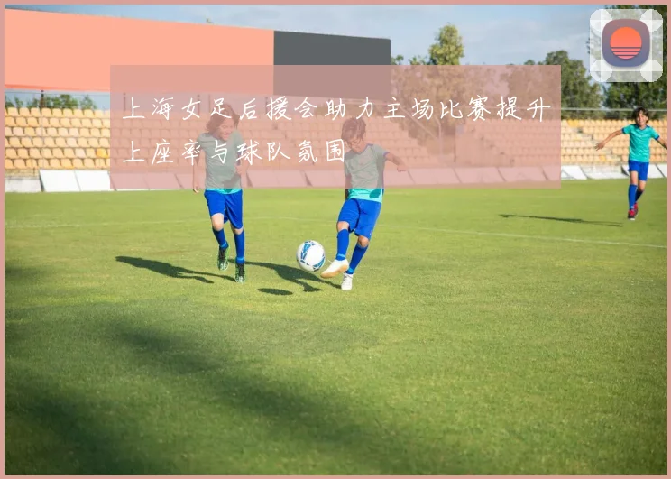 上海女足后援会助力主场比赛提升上座率与球队氛围