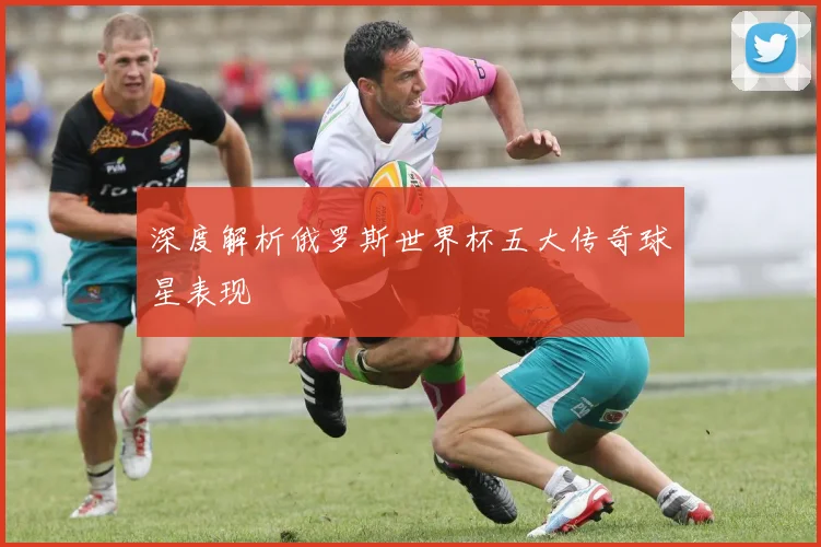 深度解析俄罗斯世界杯五大传奇球星表现