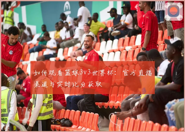 如何观看篮球3v3世界杯:官方直播渠道与实时比分获取