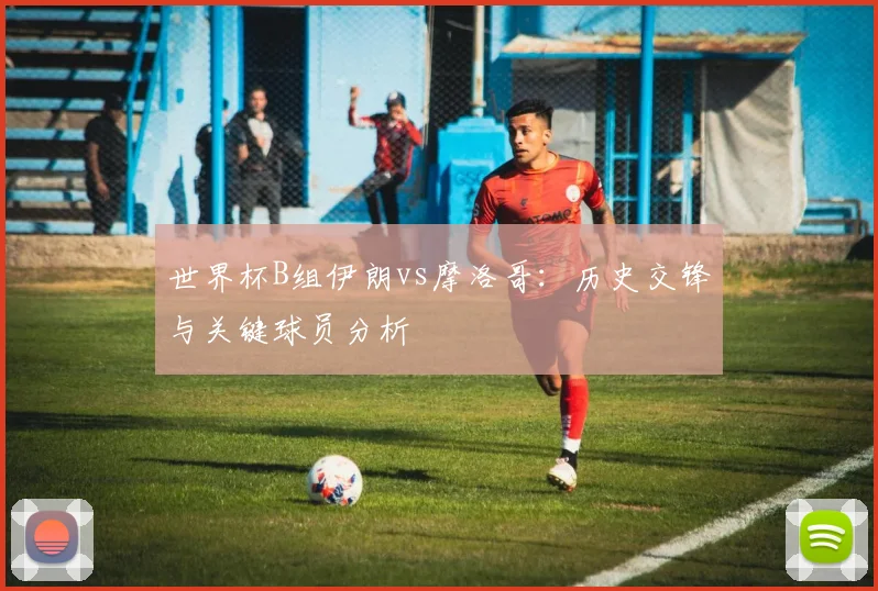 世界杯B组伊朗vs摩洛哥:历史交锋与关键球员分析