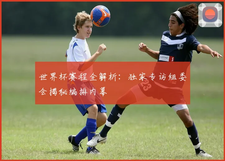 世界杯赛程全解析:独家专访组委会揭秘编排内幕