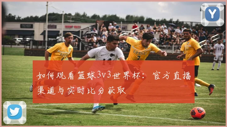 如何观看篮球3v3世界杯:官方直播渠道与实时比分获取