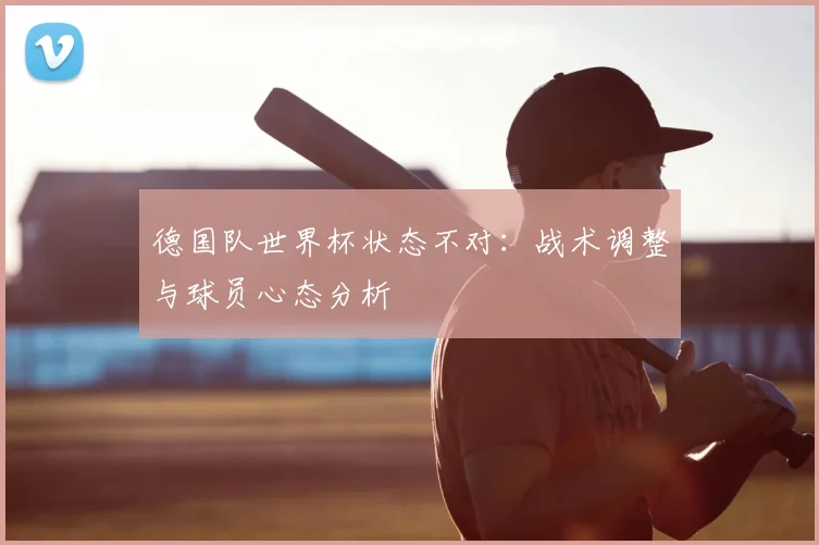 德国队世界杯状态不对：战术调整与球员心态分析