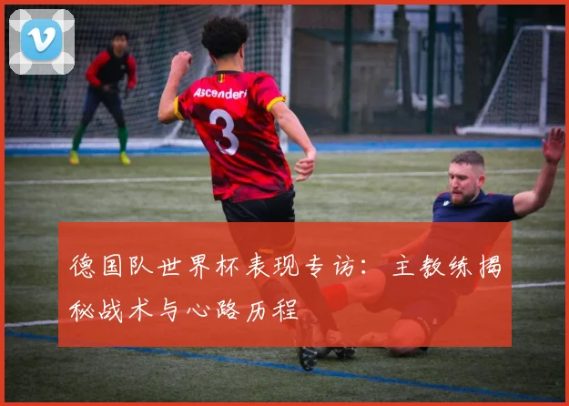 德国队世界杯表现专访：主教练揭秘战术与心路历程