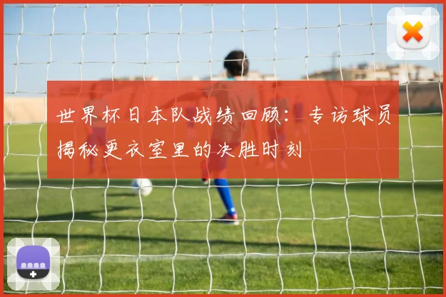 世界杯日本队战绩回顾：专访球员揭秘更衣室里的决胜时刻